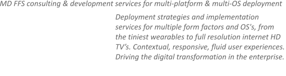 MD FFS consulting & development services for multi-platform & multi-OS deployment Deployment strategies and implementation services for multiple form factors and OS's, from the tiniest wearables to full resolution internet HD TV’s. Contextual, responsive, fluid user experiences. Driving the digital transformation in the enterprise.