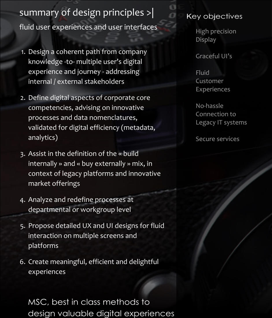 	1.	Design a coherent path from company knowledge -to- multiple user’s digital experience and journey - addressing internal / external stakeholders 	2.	Define digital aspects of corporate core competencies, advising on innovative processes and data nomenclatures, validated for digital efficiency (metadata, analytics) 	3.	Assist in the definition of the « build internally » and « buy externally » mix, in context of legacy platforms and innovative market offerings 	4.	Analyze and redefine processes at departmental or workgroup level 	5.	Propose detailed UX and UI designs for fluid interaction on multiple screens and platforms 	6.	Create meaningful, efficient and delightful experiences High precision  Display   Graceful UI’s  Fluid Customer Experiences  No-hassle Connection to Legacy IT systems  Secure services Key objectives MSC, best in class methods to  design valuable digital experiences      summary of design principles >| fluid user experiences and user interfaces