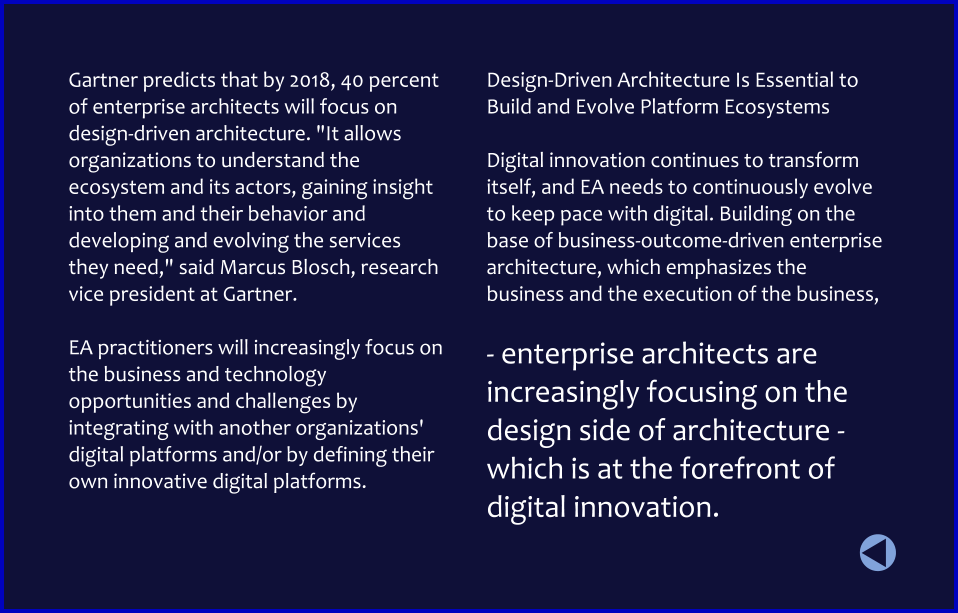 Gartner predicts that by 2018, 40 percent of enterprise architects will focus on design-driven architecture. "It allows organizations to understand the ecosystem and its actors, gaining insight into them and their behavior and developing and evolving the services they need," said Marcus Blosch, research vice president at Gartner.   EA practitioners will increasingly focus on the business and technology opportunities and challenges by integrating with another organizations' digital platforms and/or by defining their own innovative digital platforms.  Design-Driven Architecture Is Essential to Build and Evolve Platform Ecosystems  Digital innovation continues to transform itself, and EA needs to continuously evolve to keep pace with digital. Building on the base of business-outcome-driven enterprise architecture, which emphasizes the business and the execution of the business,   - enterprise architects are increasingly focusing on the design side of architecture - which is at the forefront of digital innovation.